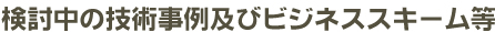 検討中の技術事例及びビジネススキーム等
